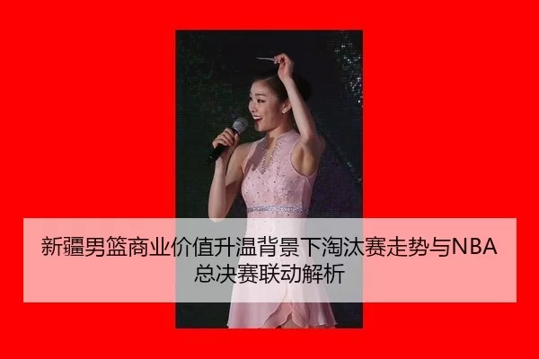 新疆男篮商业价值升温背景下淘汰赛走势与NBA总决赛联动解析