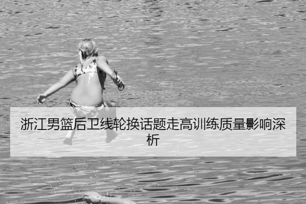 浙江男篮后卫线轮换话题走高训练质量影响深析